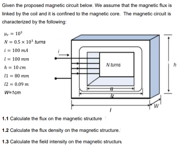 Given the proposed magnetic circuit below. We assume that the magnetic flux is
linked by the coil and it is confined to the magnetic core. The magnetic circuit is
characterized by the following:
Hy = 103
N = 0.5 × 10³ turns
i = 100 mA
l = 100 mm
N turns
h = 10 cm
l1 = 80 mm
12 = 0.09 m
W=1cm
1.1 Calculate the flux on the magnetic structure
1.2 Calculate the flux density on the magnetic structure.
1.3 Calculate the field intensity on the magnetic structure

