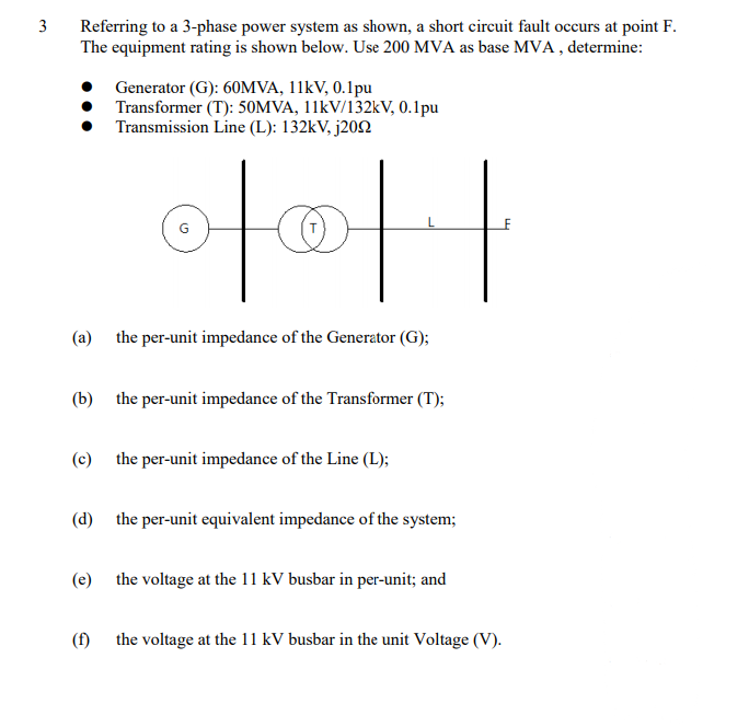 3
Referring to a 3-phase power system as shown, a short circuit fault occurs at point F.
The equipment rating is shown below. Use 200 MVA as base MVA , determine:
Generator (G): 60MVA, 11KV, 0.1pu
Transformer (T): 50MVA, 11kV/132kV, 0.1pu
Transmission Line (L): 132kV, j202
(a) the per-unit impedance of the Generator (G);
(b) the per-unit impedance of the Transformer (T);
(c) the per-unit impedance of the Line (L);
(d) the per-unit equivalent impedance of the system;
(e) the voltage at the 11 kV busbar in per-unit; and
(f) the voltage at the 11 kV busbar in the unit Voltage (V).
