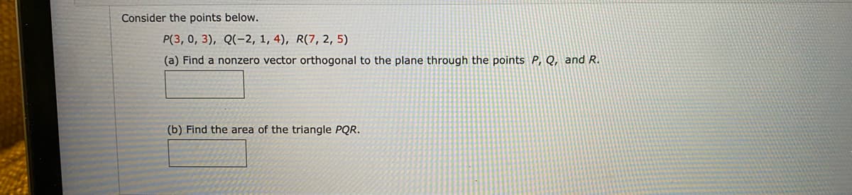 Consider the points below.
P(3, 0, 3), Q(-2, 1, 4), R(7, 2, 5)
(a) Find a nonzero vector orthogonal to the plane through the points P, Q, and R.
(b) Find the area of the triangle PQR.
