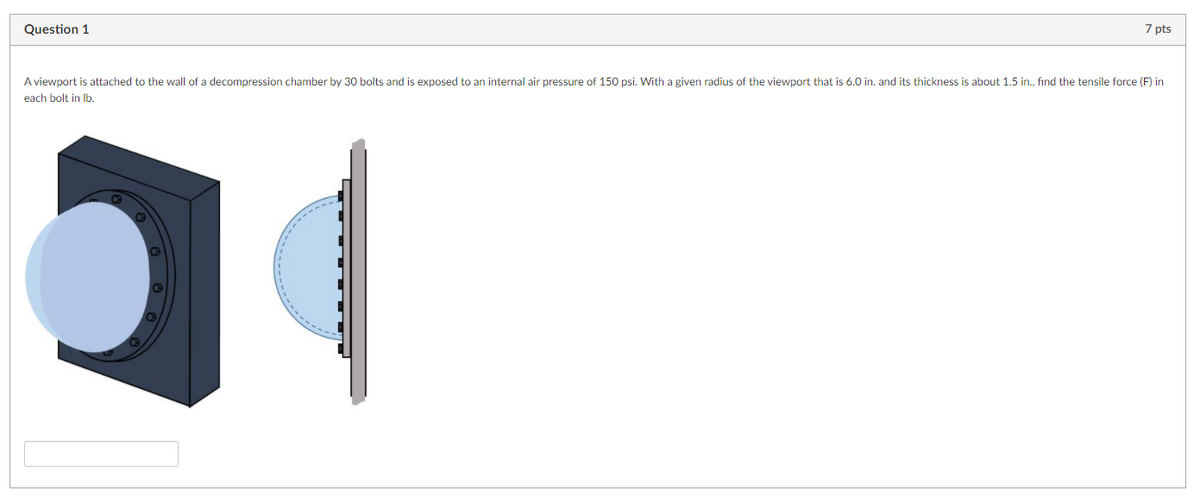 Question 1
7 pts
A viewport is attached to the wall of a decompression chamber by 30 bolts and
exposed to an internal air pressure of 150 psi. With a given radius of the viewport that is 6.0 in. and its thickness is about 1.5 in., fınd the tensile force (F) in
each bolt in Ib.
