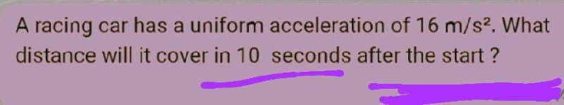 A racing car has a uniform acceleration of 16 m/s?. What
distance will it cover in 10 seconds after the start ?
