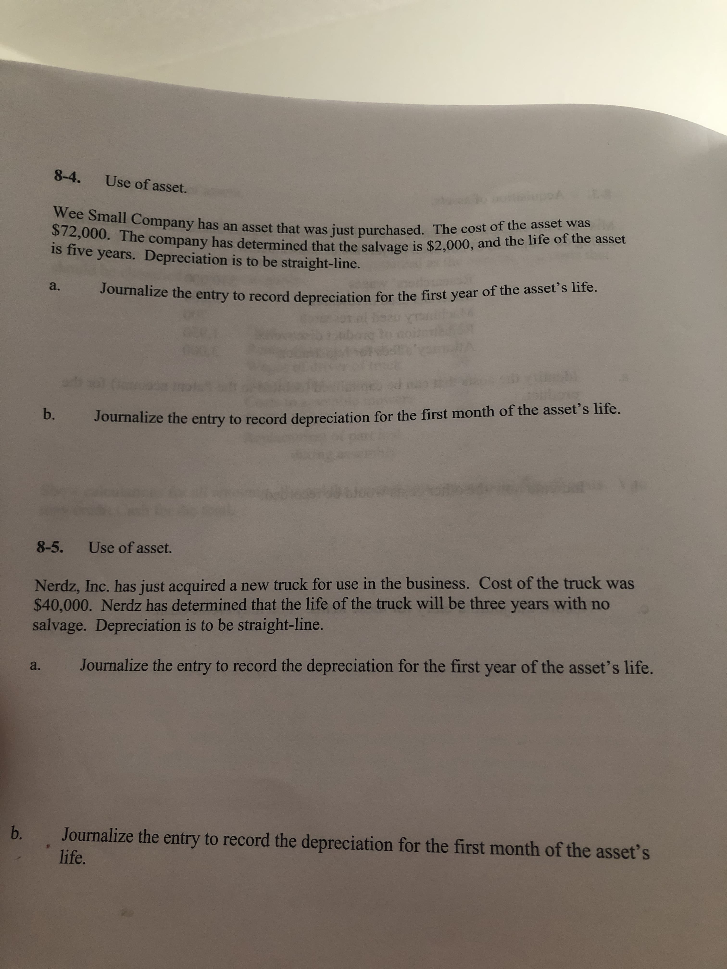 8-4.
Use of asset.
Wee Small Company has an asset that was just purchased. The cost of the asset was
$72,000. The company has determined that the salvage is $2,000, and the life of the asset
is five years. Depreciation is to be straight-line.
Journalize the entry to record depreciation for the first year of the asset's life.
a.
b.
Journalize the entry to record depreciation for the first month of the asset's life.
8-5.
Use of asset.
Nerdz, Inc. has just acquired a new truck for use in the business. Cost of the truck was
$40,000. Nerdz has determined that the life of the truck will be three years with no
salvage. Depreciation is to be straight-line.
Journalize the entry to record the depreciation for the first year of the asset's life.
a.
b.
Journalize the entry to record the depreciation for the first month of the asset's
life.
