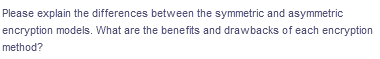 Please explain the differences between the symmetric and asymmetric
encryption models. What are the benefits and drawbacks of each encryption
method?
