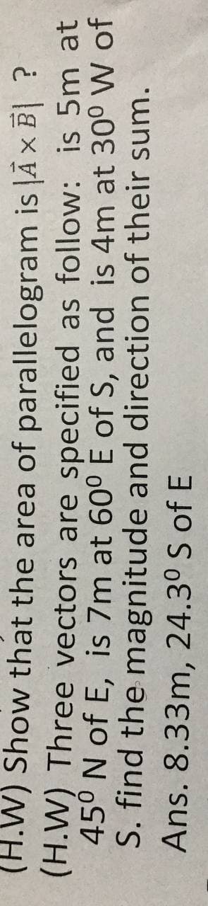 (H.W) Show that the area of parallelogram is JĀ × B| ?
(H.W) Three vectors are specified as follow: is 5m at
45° N of E, is 7m at 60° E of S, and is 4m at 30° W of
S. find the magnitude and direction of their sum.
Ans. 8.33m, 24.3° S of E
