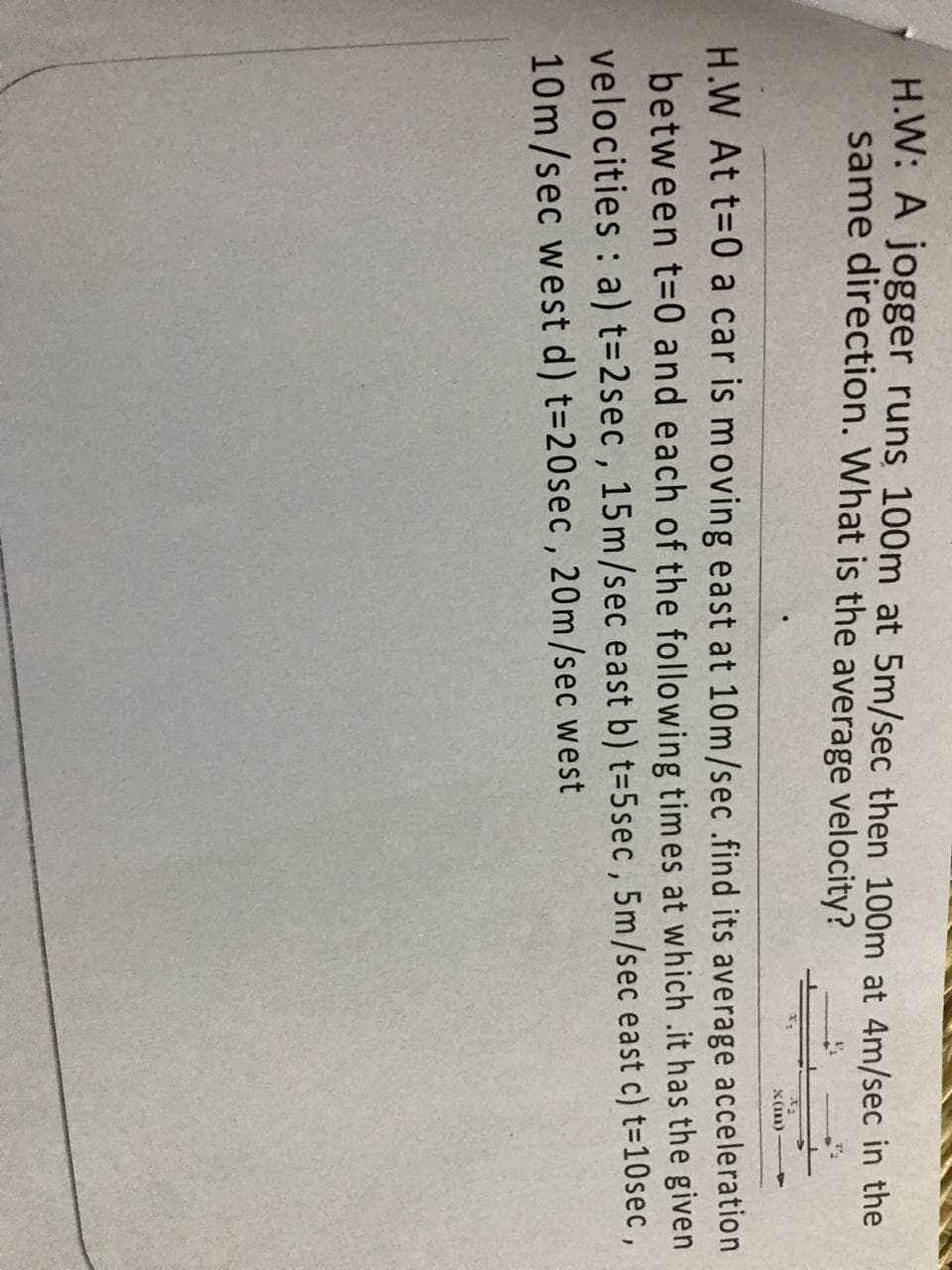 H.W: A jogger runs 100m at 5m/sec then 100m at 4m/sec in the
same direction. What is the average velocity?
x(m)
H.W At t=0 a car is moving east at 10m/sec .find its average acceleration
between t=0 and each of the following times at which .it has the given
velocities : a) t=2sec , 15m/sec east b) t=5sec , 5m/sec east c) t=10sec,
10m/sec west d) t=20sec, 20m/sec west
