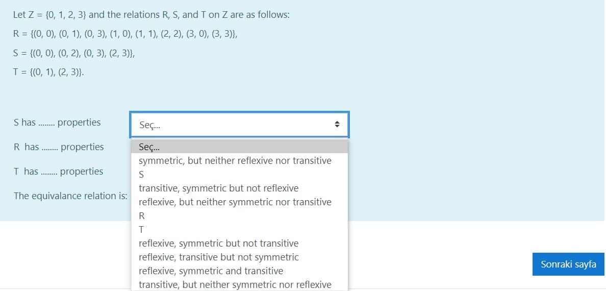 Let Z = {0, 1, 2, 3} and the relations R, S, and T on Z are as follows:
R = {(0, 0), (0, 1), (0, 3), (1, 0), (1, 1), (2, 2), (3, 0), (3, 3)},
S= {(0, 0), (0, 2), (0, 3), (2, 3)},
T = {(0, 1), (2, 3)}.
S has
properties
Seç.
R has
properties
Seç.
symmetric, but neither reflexive nor transitive
I has ...
properties
S
transitive, symmetric but not reflexive
reflexive, but neither symmetric nor transitive
The equivalance relation is:
R
reflexive, symmetric but not transitive
reflexive, transitive but not symmetric
reflexive, symmetric and transitive
transitive, but neither symmetric nor reflexive
Sonraki sayfa

