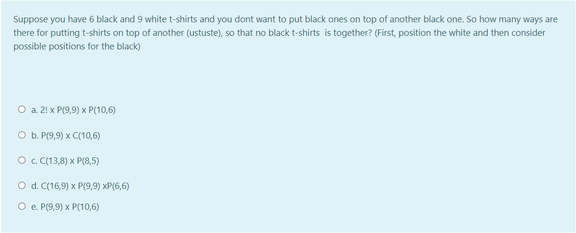 Suppose you have 6 black and 9 white t-shirts and you dont want to put black ones on top of another black one. So how many ways are
there for putting t-shirts on top of another (ustuste), so that no black t-shirts is together? (First, position the white and then consider
possible positions for the black)
O a. 2! x P(9,9) x P(10,6)
O b. P(9,9) x C(10,6)
О с. С(13,8) х Р(8,5)
O d. C(16,9) x P(9,9) xP(6,6)
О е. Р(9,9) х Р(10,6)
