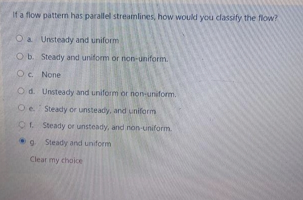 If a flow pattern has parallel streamlines, how would you classify the flow?
a. Unsteady and uniform
b. Steady and uniform or non-uniform.
Oc. None
Od. Unsteady and uniform or non-uniform.
Oe. Steady or unsteady, and uniform
f. Steady or unsteady, and non-uniform.
g. Steady and uniform
Clear my choice