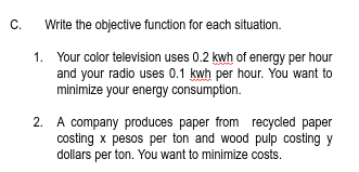 C.
Write the objective function for each situation.
1. Your color television uses 0.2 kwh of energy per hour
and your radio uses 0.1 kwh per hour. You want to
minimize your energy consumption.
2. A company produces paper from recycled paper
costing x pesos per ton and wood pulp costing y
dollars per ton. You want to minimize costs.
