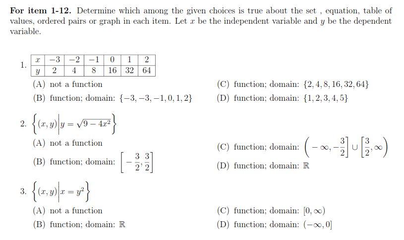 For item 1-12. Determine which among the given choices is true about the set , equation, table of
values, ordered pairs or graph in each item. Let æ be the independent variable and y be the dependent
variable.
-3 -2 -1 0 12
2 4 8 16 32 64
1.
(A) not a function
(C) function; domain: {2,4, 8, 16, 32, 64}
(B) function; domain: {-3, –3,–1,0, 1, 2}
(D) function; domain: {1,2, 3, 4, 5}
2.
= V9 – 4r2
(-~E-)
(A) not a function
(C) function; domain:
3 3]
(B) function; domain:
(D) function; domain: R
2' 2
3.
(C) function; domain: [0, 0)
(D) function; domain: (-0, 0]
(A) not a function
(B) function; domain: R
