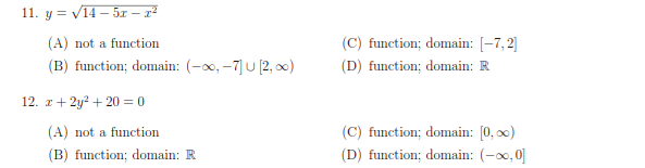 11. y = V14 – 5x –- z²
(A) not a function
(C) function; domain: [-7, 2]
(B) function; domain: (-0x, -7]U [2, x)
(D) function; domain: R
12. z+ 2y? + 20 = 0
(A) not a function
(C) function; domain: [0, 0)
(D) function; domain: (-0, 0]|
(B) function; domain: R
