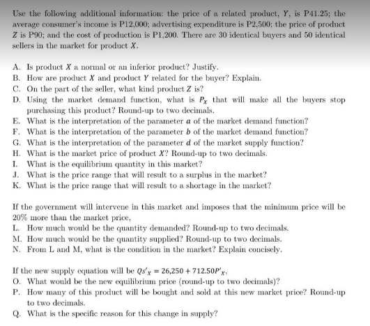 Use the following additional information: the price of a related product, Y, is P41.25; the
average consumer's income is P12,000; advertising expenditure is P2,500; the price of proluct
Z is P90; and the cost of production is P1,200. There are 30 identical buyers and 50 identical
sellers in the market for product X.
A. Is product X a normal or an inferior product? Justify.
B. How are product X and product Y related for the buyer? Explain.
C. On the part of the seller, what kind product Z is?
D. Using the market demand function, what is Px that will make all the buyers stop
purchasing this product? Round-up to two decimals.
E. What is the interpretation of the parameter a of the market demand function?
F. What is the interpretation of the parameter b of the market demand function?
G. What is the interpretation of the parameter d of the market supply function?
H. What is the market price of product X? Round-up to two decimals.
What is the equilibrium quantity in this market?
J. What is the price range that will result to a surplus in the market?
K. What is the price range that will result to a shortage in the market?
I.
If the government will intervene in this market and imposes that the minimum price will be
20% more than the market price,
L. How much would be the quantity demanded? Round-up to two decimals.
M. How much would be the quantity supplied? Round-up to two decimals.
N. From L and M, what is the condition in the market? Explain conciscly.
If the new supply equation will be Qs'x = 26,250 + 712.50P'x,
O. What would be the new equilibrium price (round-up to two decimals)?
P. How many of this product will be bought and sold at this new market price? Round-up
to two decimals.
Q. What is the specific reason for this change in supply?
