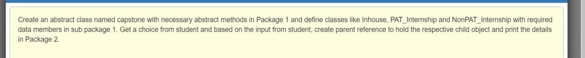 Create an abstract class named capstone with necessary abstract methods in Package 1 and define classes like Inhouse, PAT_Internship and NonPAT_Internship with required
data members in sub package 1. Get a choice from student and based on the input from student, create parent reference to hold the respective child object and print the details
in Package 2.
