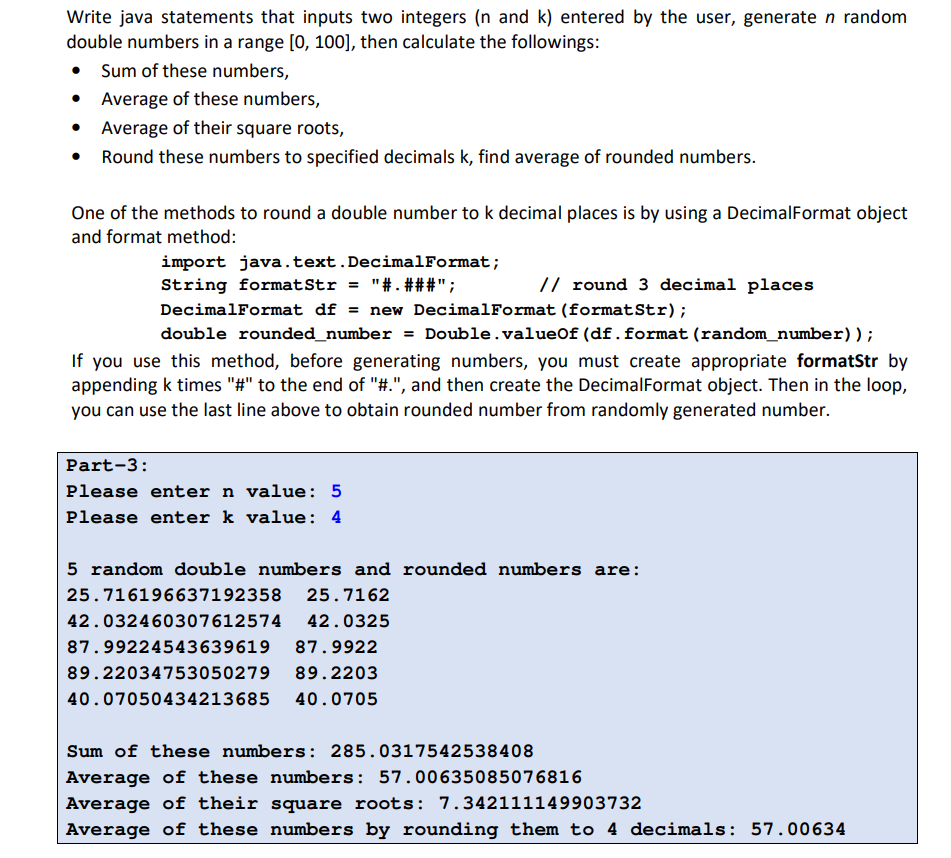 Write java statements that inputs two integers (n and k) entered by the user, generate n random
double numbers in a range [0, 100], then calculate the followings:
• Sum of these numbers,
Average of these numbers,
Average of their square roots,
• Round these numbers to specified decimals k, find average of rounded numbers.
One of the methods to round a double number to k decimal places is by using a DecimalFormat object
and format method:
import java.text.DecimalFormat;
String formatStr = "#.###";
DecimalFormat df = new DecimalFormat (formatStr);
double rounded_number = Double.valueof (df.format (random_number) );
// round 3 decimal places
If you use this method, before generating numbers, you must create appropriate formatStr by
appending k times "#" to the end of "#.", and then create the DecimalFormat object. Then in the loop,
you can use the last line above to obtain rounded number from randomly generated number.
Part-3:
Please enter n value: 5
Please enter k value: 4
5 random double numbers and rounded numbers are:
25.716196637192358
25.7162
42.032460307612574
42.0325
87.99224543639619
87.9922
89.22034753050279
89.2203
40.07050434213685
40.0705
Sum of these numbers: 285.0317542538408
Average of these numbers: 57.00635085076816
Average of their square roots: 7.342111149903732
Average of these numbers by rounding them to 4 decimals: 57.00634
