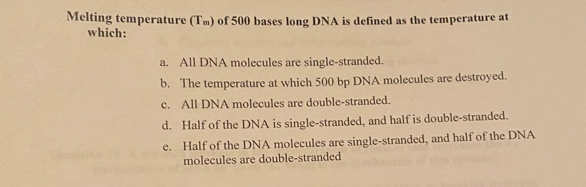 Melting temperature (Tm) of 500 bases long DNA is defined as the temperature at
which:
a. All DNA molecules are single-stranded.
b. The temperature at which 500 bp DNA molecules are destroyed.
c. All DNA molecules are double-stranded.
d.
e.
Half of the DNA is single-stranded, and half is double-stranded.
Half of the DNA molecules are single-stranded, and half of the DNA
molecules are double-stranded