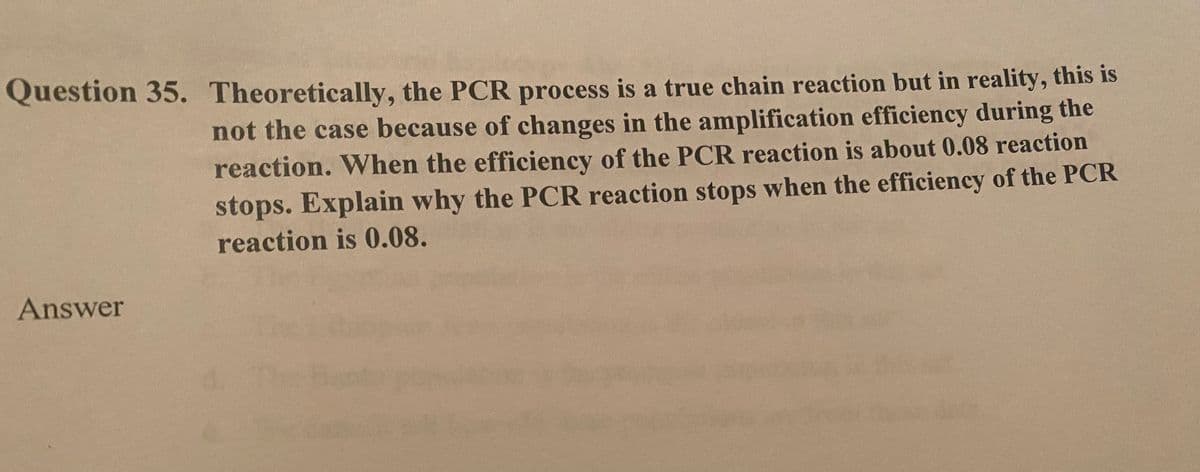 Question 35. Theoretically, the PCR process is a true chain reaction but in reality, this is
not the case because of changes in the amplification efficiency during the
reaction. When the efficiency of the PCR reaction is about 0.08 reaction
stops. Explain why the PCR reaction stops when the efficiency of the PCR
reaction is 0.08.
Answer