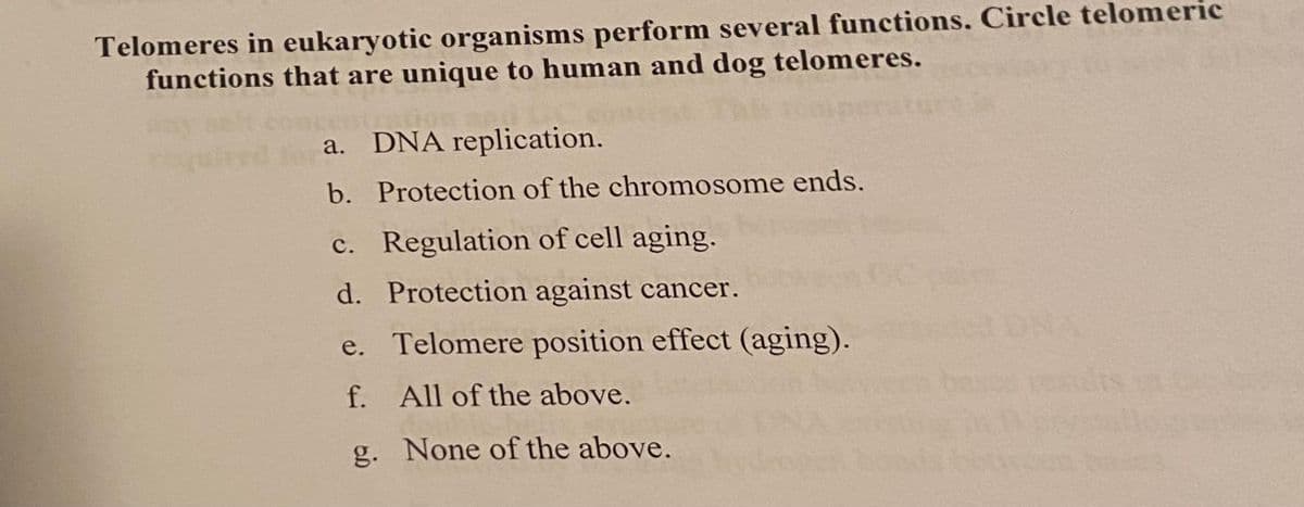 Telomeres in eukaryotic organisms perform several functions. Circle telomeric
functions that are unique to human and dog telomeres.
racion
a. DNA replication.
b. Protection of the chromosome ends.
c.
Regulation of cell aging.
Protection against cancer.
Telomere position effect (aging).
d.
e.
f. All of the above.
g.
None of the above.