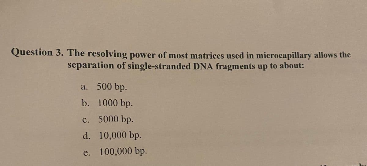 Question 3. The resolving power of most matrices used in microcapillary allows the
separation of single-stranded DNA fragments up to about:
a. 500 bp.
b.
1000 bp.
c. 5000 bp.
d.
10,000 bp.
e. 100,000 bp.