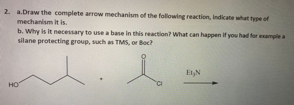 N
2. a.Draw the complete arrow mechanism of the following reaction, indicate what type of
mechanism it is.
b. Why is it necessary to use a base in this reaction? What can happen if you had for example a
silane protecting group, such as TMS, or Boc?
HO
+
CI
Et3N