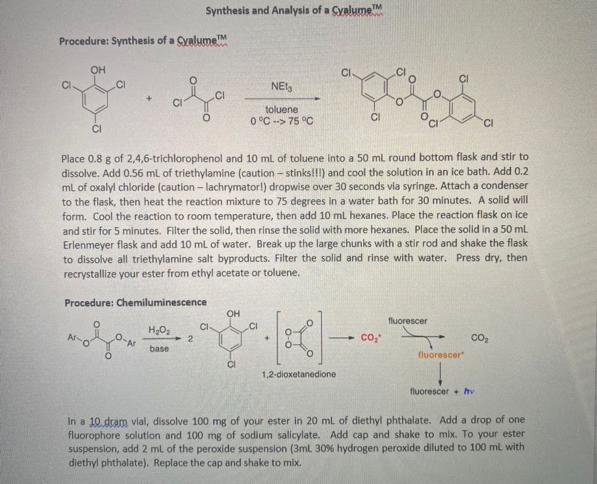 Procedure: Synthesis of a Cyalume™M
CI
OH
CI
Ar-
CI
O
Procedure: Chemiluminescence
0.
CI
Ar
TM
Synthesis and Analysis of a Cyalume ™M
H₂O₂
base
2
CI
OH
Place 0.8 g of 2,4,6-trichlorophenol and 10 mL of toluene into a 50 mL round bottom flask and stir to
dissolve. Add 0.56 mL of triethylamine (caution - stinks!!!) and cool the solution in an ice bath. Add 0.2
mL of oxalyl chloride (caution - lachrymator!) dropwise over 30 seconds via syringe. Attach a condenser
to the flask, then heat the reaction mixture to 75 degrees in a water bath for 30 minutes. A solid will
form. Cool the reaction to room temperature, then add 10 mL hexanes. Place the reaction flask on ice
and stir for 5 minutes. Filter the solid, then rinse the solid with more hexanes. Place the solid in a 50 mL
Erlenmeyer flask and add 10 mL of water. Break up the large chunks with a stir rod and shake the flask
to dissolve all triethylamine salt byproducts. Filter the solid and rinse with water. Press dry, then
recrystallize your ester from ethyl acetate or toluene.
CI
NET3
toluene
0 °C -> 75 °C
CI
O-O
0
CI
1,2-dioxetanedione
CI
2
CI
CO₂*
0
0
oc
fluorescer
CI
fluorescer*
CI
CO₂
fluorescer + hv
In a 10 dram vial, dissolve 100 mg of your ester in 20 mL of diethyl phthalate. Add a drop of one
fluorophore solution and 100 mg of sodium salicylate. Add cap and shake to mix. To your ester
suspension, add 2 mL of the peroxide suspension (3mL 30% hydrogen peroxide diluted to 100 mL with
diethyl phthalate). Replace the cap and shake to mix.