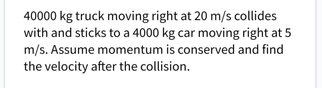 40000 kg truck moving right at 20 m/s collides
with and sticks to a 4000 kg car moving right at 5
m/s. Assume momentum is conserved and find
the velocity after the collision.