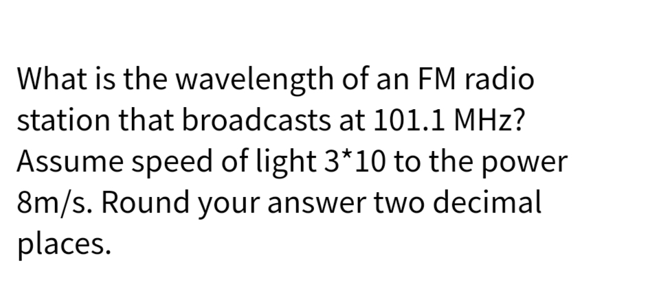 What is the wavelength
of an FM radio
station that broadcasts at 101.1 MHz?
Assume speed of light 3*10 to the power
8m/s. Round your answer two decimal
places.