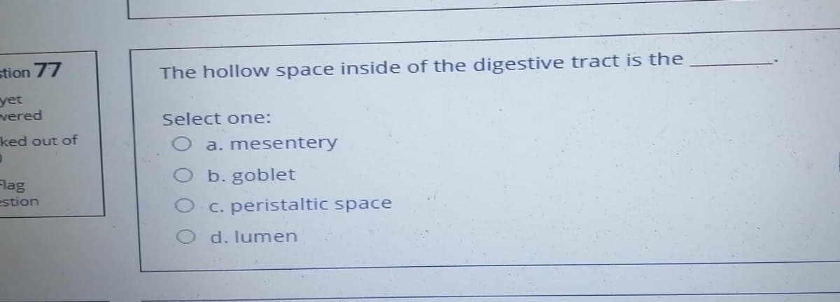 stion 77
yet
vered
ked out of
D
Flag
estion
The hollow space inside of the digestive tract is the
Select one:
a. mesentery
b.goblet
c. peristaltic space
d. lumen