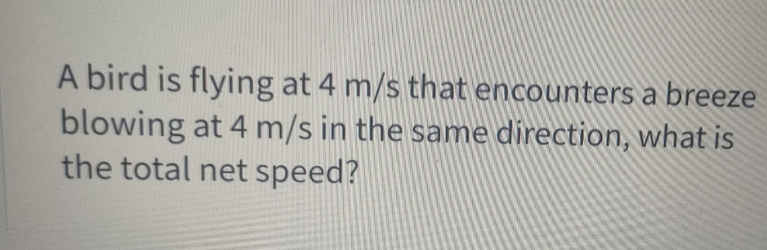 A bird is flying at 4 m/s that encounters a breeze
blowing at 4 m/s in the same direction, what is
the total net speed?