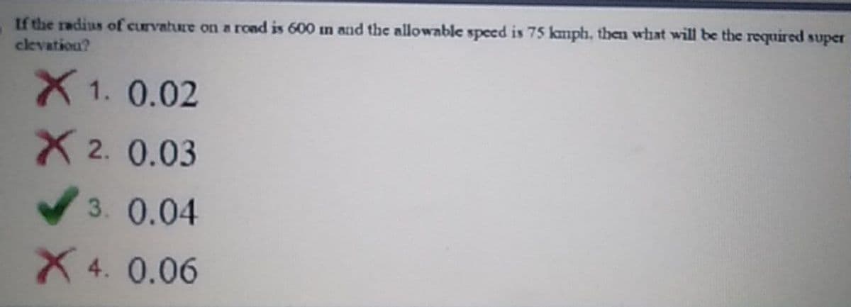 If the radius of curvature on a rond is 600 im and the allowable speed is 75 kmph, then what will be the required super
ckvatiou?
X 1. 0.02
X 2. 0.03
V3. 0.04
X 4. 0.06
