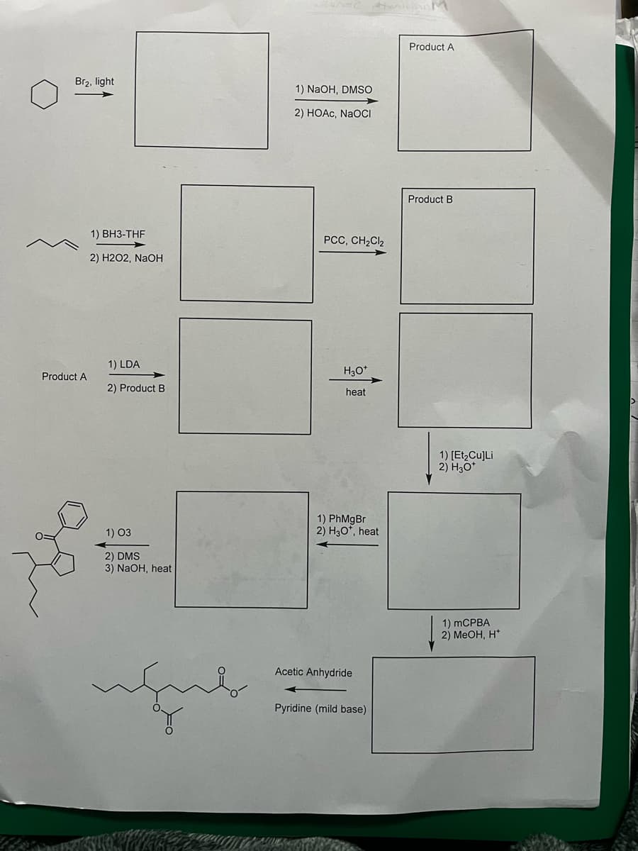 Br₂, light
Product A
1) BH3-THF
2) H2O2, NaOH
1) LDA
2) Product B
1) 03
2) DMS
3) NaOH, heat
uçub
Ponad
1) NaOH, DMSO
2) HOAc, NaOCI
PCC, CH₂Cl₂
H3O*
heat
1) PhMgBr
2) H3O*, heat
Acetic Anhydride
Pyridine (mild base)
Product A
Product B
1) [Et₂Cu]Li
2) H3O*
1) mCPBA
2) MeOH, H*