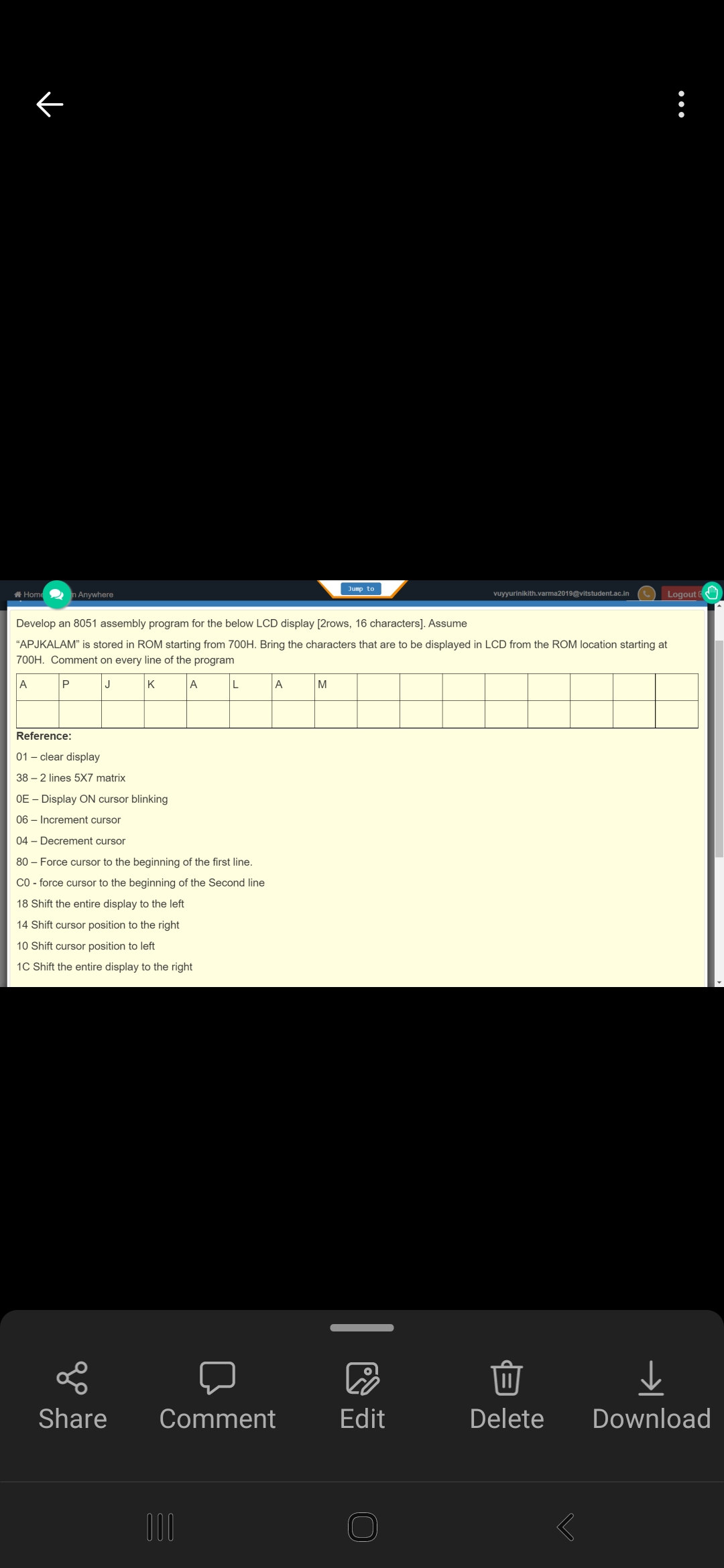 Jump to
A Home2 n Anywhere
Logout
vuyyurinikith.varma2019@vitstudent.ac.in
Develop an 8051 assembly program for the below LCD display [2rows, 16 characters]. Assume
"APJKALAM" is stored in ROM starting from 700H. Bring the characters that are to be displayed in LCD from the ROM location starting at
700H. Comment on every line of the program
A
J
K
A
L
A
M
Reference:
01 – clear display
38 – 2 lines 5X7 matrix
OE – Display ON cursor blinking
06 – Increment cursor
04 - Decrement cursor
80 – Force cursor
beginning of the first line.
CO - force cursor to the beginning of the Second line
18 Shift the entire display to the left
14 Shift cursor position to the right
10 Shift cursor position to left
1C Shift the entire display to the right
Share
Comment
Edit
Delete
Download
00
