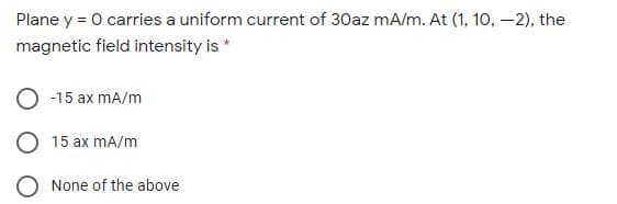 Plane y = 0 carries a uniform current of 30az mA/m. At (1, 10, –2), the
magnetic field intensity is *
O -15 ax mA/m
O 15 ax mA/m
O None of the above
