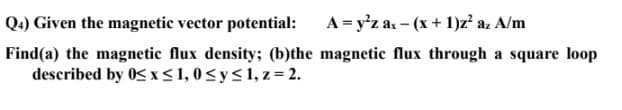 Q.) Given the magnetic vector potential:
A= y'z as - (x + 1)z a. A/m
Find(a) the magnetic flux density; (b)the magnetic flux through a square loop
described by 0Sx<1, 0<y<1, z = 2.
