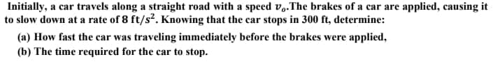 Initially, a car travels along a straight road with a speed v..The brakes of a car are applied, causing it
to slow down at a rate of 8 ft/s². Knowing that the car stops in 300 ft, determine:
(a) How fast the car was traveling immediately before the brakes were applied,
(b) The time required for the car to stop.
