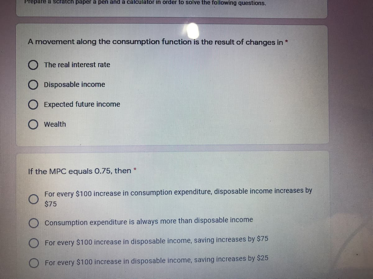 Prepare a scratch paper a pen and a calculator in order to solve the following questions.
A movement along the consumption function is the result of changes in *
The real interest rate
Disposable income
Expected future income
Wealth
If the MPC equals 0.75, then
For every $100 increase in consumption expenditure, disposable income increases by
$75
Consumption expenditure is always more than disposable income
For every $100 increase in disposable income, saving increases by $75
For every $100 increase in disposable income, saving increases by $25
