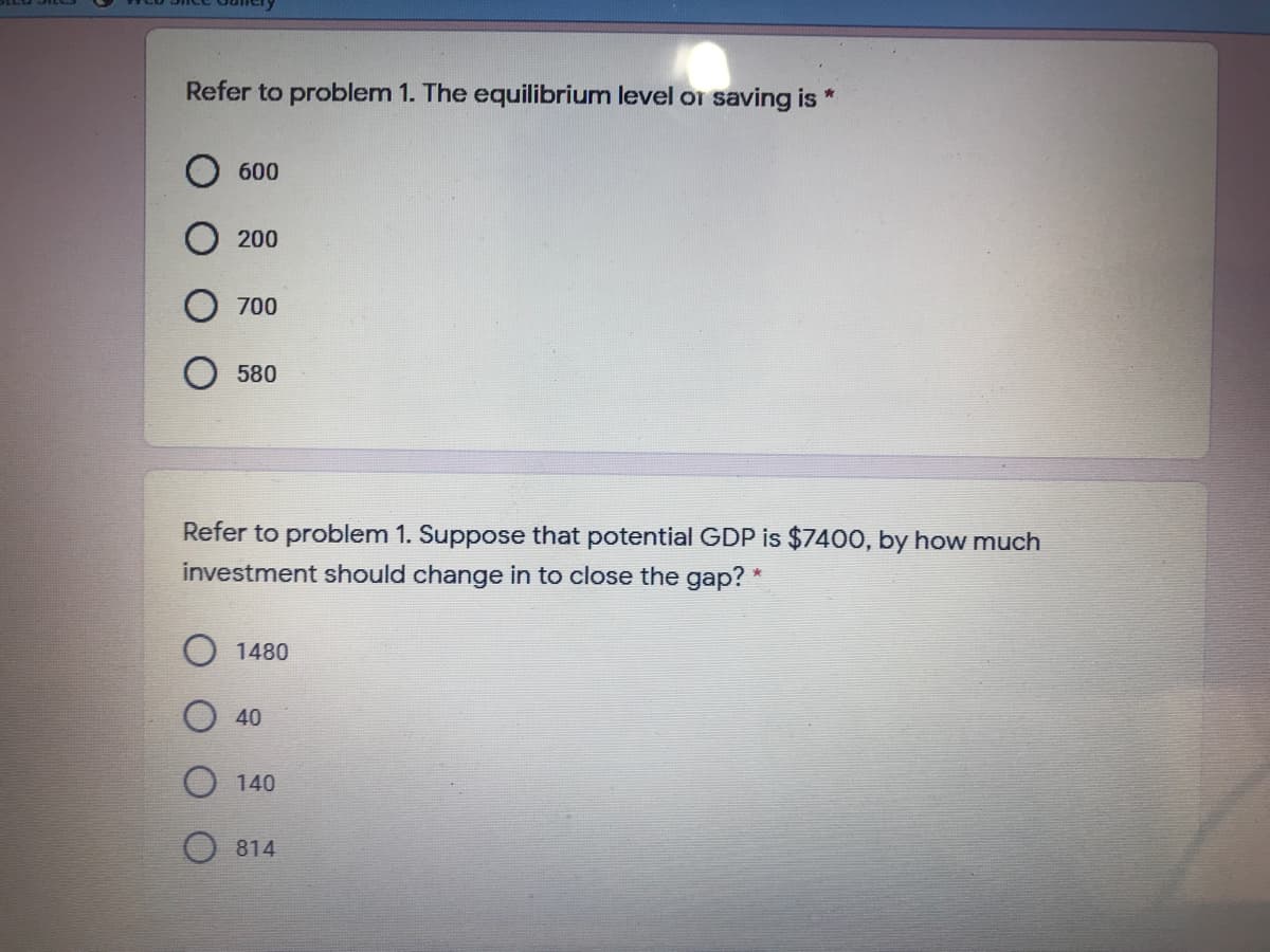 Refer to problem 1. The equilibrium level or saving is *
600
200
700
580
Refer to problem 1. Suppose that potential GDP is $740O, by how much
investment should change in to close the gap? *
O 1480
40
O 140
O 814
