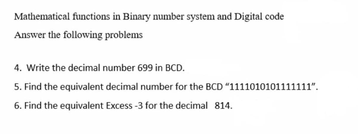 Mathematical functions in Binary number system and Digital code
Answer the following problems
4. Write the decimal number 699 in BCD.
5. Find the equivalent decimal number for the BCD "1111010101111111".
6. Find the equivalent Excess-3 for the decimal 814.