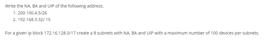 Write the NA, BA and UIP of the following address.
1.200.100.4.5/26
2. 192.168.3.32/15
For a given Ip block 172.16.128.0/17 create a 8 subnets with NA, BA and UIP with a maximum number of 100 devices per subnets.