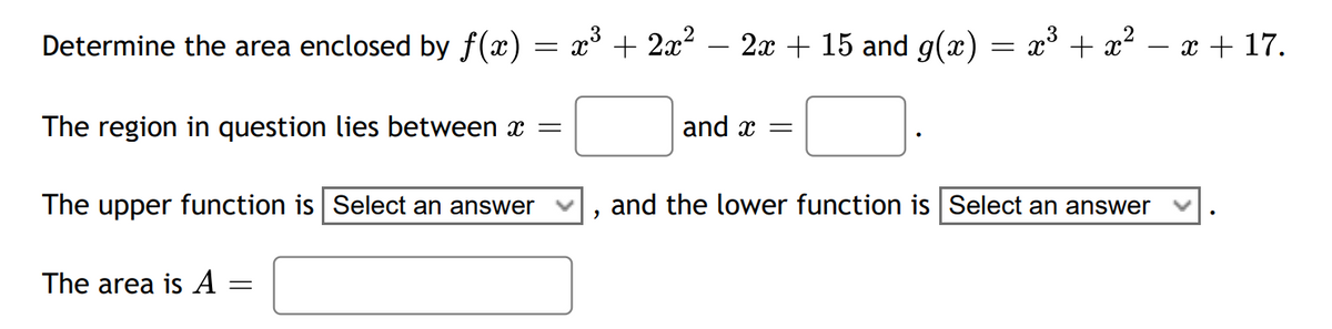 Determine the area enclosed by f(x) = x³ + 2x² 2x + 15 and g(x) = x³ + x²
The region in question lies between x =
The upper function is Select an answer
The area is A: =
"
and x =
and the lower function is Select an answer
x + 17.