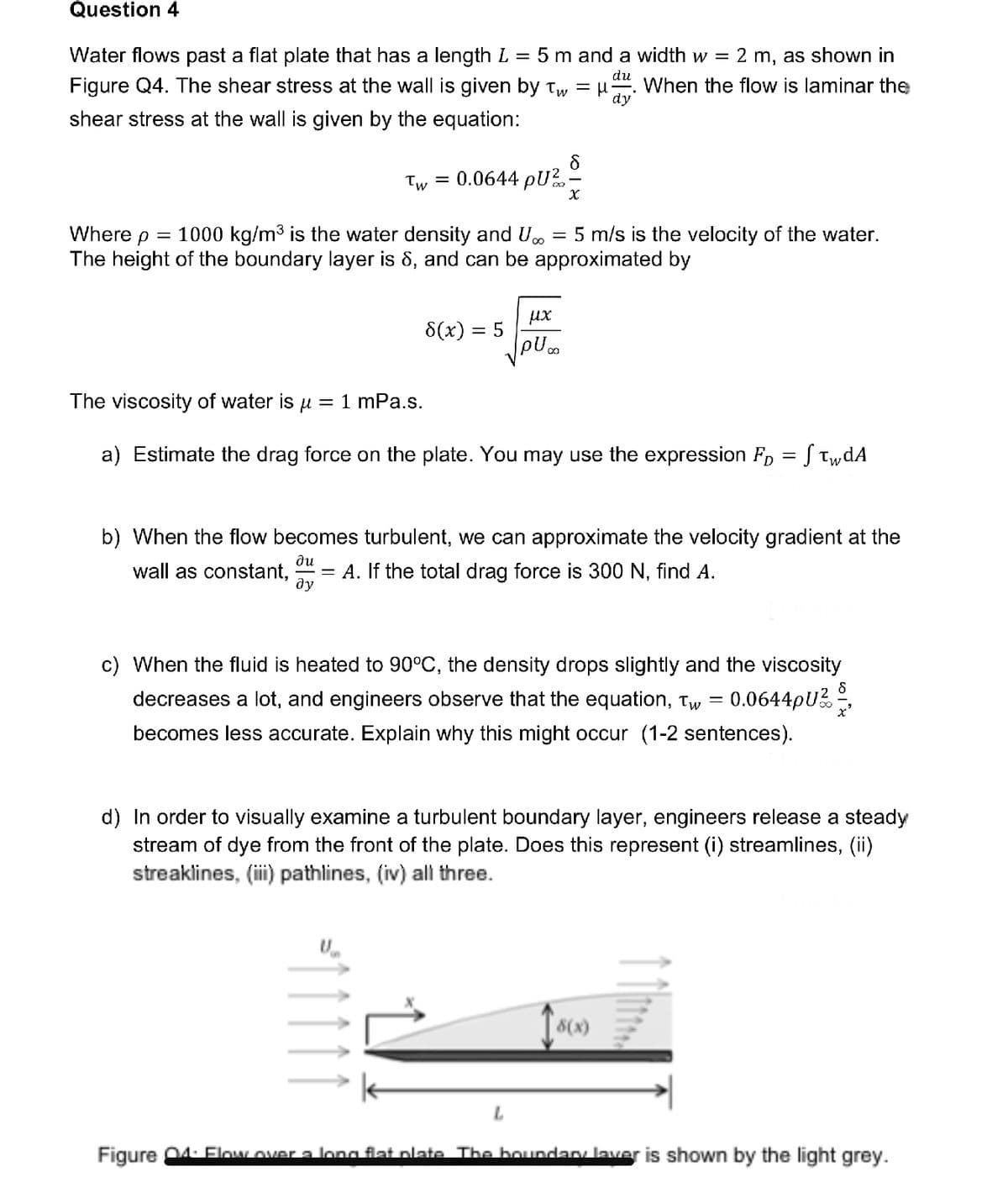 Question 4
du
Water flows past a flat plate that has a length L 5 m and a width w = 2 m, as shown in
Figure Q4. The shear stress at the wall is given by Tw = μ When the flow is laminar the
shear stress at the wall is given by the equation:
dy
Tw = 0.0644 PU ².
X
Where p = 1000 kg/m³ is the water density and U.. = 5 m/s is the velocity of the water.
The height of the boundary layer is 8, and can be approximated by
8(x) = 5
μx
pU..
The viscosity of water is μ = 1 mPa.s.
a) Estimate the drag force on the plate. You may use the expression F₁ = S twdA
b) When the flow becomes turbulent, we can approximate the velocity gradient at the
wall as constant, A. If the total drag force is 300 N, find A.
du
=
ду
c) When the fluid is heated to 90°C, the density drops slightly and the viscosity
decreases a lot, and engineers observe that the equation, Tw 0.0644pU/
becomes less accurate. Explain why this might occur (1-2 sentences).
=
d) In order to visually examine a turbulent boundary layer, engineers release a steady
stream of dye from the front of the plate. Does this represent (i) streamlines, (ii)
streaklines, (iii) pathlines, (iv) all three.
18(x)
Figure 04: Flow over a long flat plate. The boundary layer is shown by the light grey.