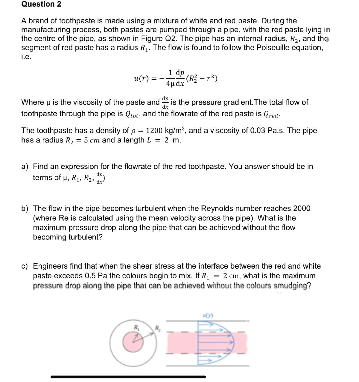 Question 2
A brand of toothpaste is made using a mixture of white and red paste. During the
manufacturing process, both pastes are pumped through a pipe, with the red paste lying in
the centre of the pipe, as shown in Figure Q2. The pipe has an internal radius, R₂, and the
segment of red paste has a radius R₁. The flow is found to follow the Poiseuille equation,
i.e.
u(r)
1 dp
4μ dx
(R² — r²)
dp
dx
Where μ is the viscosity of the paste and is the pressure gradient. The total flow of
toothpaste through the is Qtot, and the flowrate of the red paste is Qred.
The toothpaste has a density of p = 1200 kg/m³, and a viscosity of 0.03 Pa.s. The pipe
has a radius R₂ = 5 cm and a length L = 2 m.
a) Find an expression for the flowrate of the red toothpaste. You answer should be in
terms of µ, R₁, R₂, ™P)
b) The flow in the pipe becomes turbulent when the Reynolds number reaches 2000
(where Re is calculated using the mean velocity across the pipe). What is the
maximum pressure drop along the pipe that can be achieved without the flow
becoming turbulent?
R₁
c) Engineers find that when the shear stress at the interface between the red and white
paste exceeds 0.5 Pa the colours begin to mix. If R₁ = 2 cm, what is the maximum
pressure drop along the pipe that can be achieved without the colours smudging?
u(y)