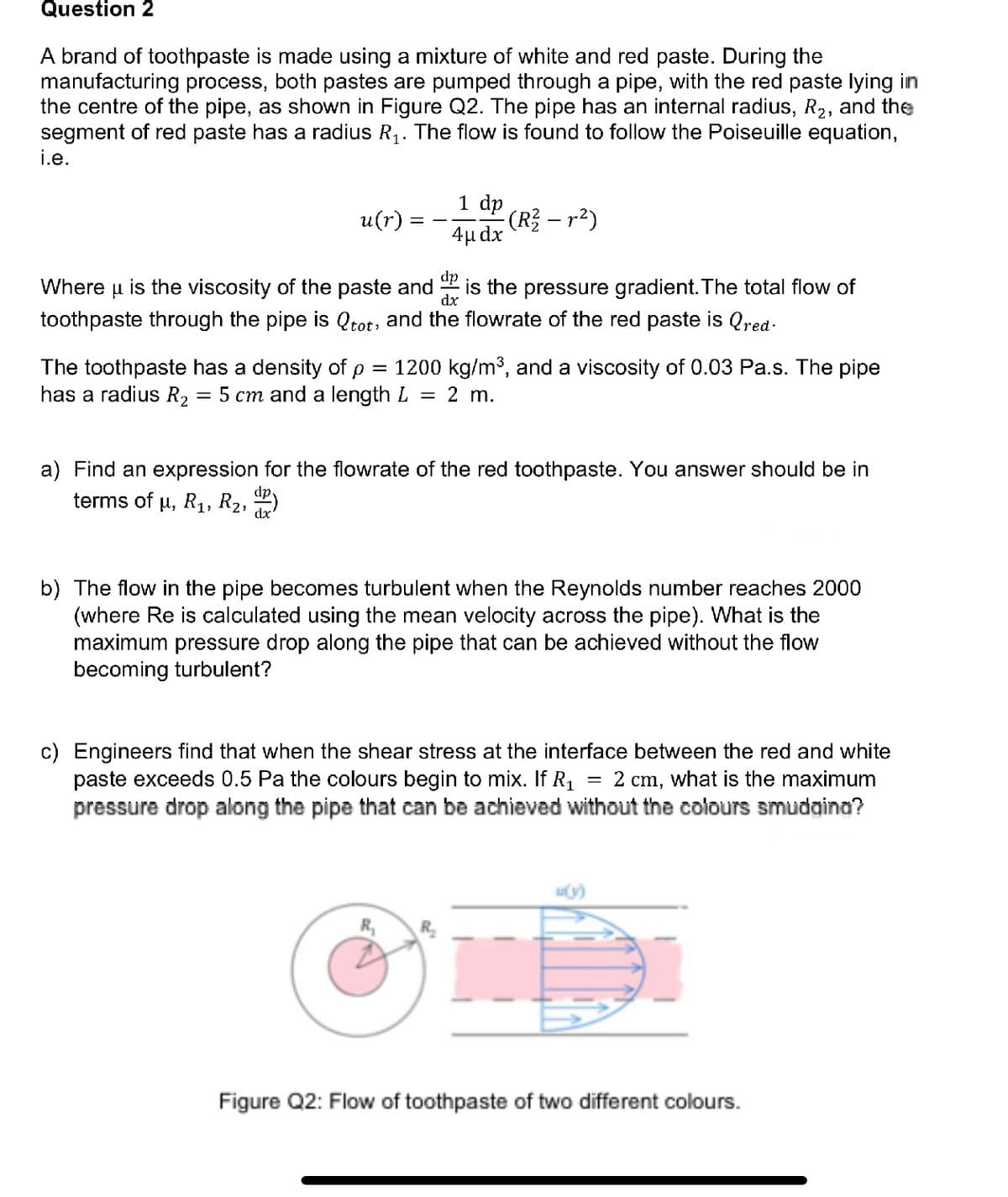 Question 2
A brand of toothpaste is made using a mixture of white and red paste. During the
manufacturing process, both pastes are pumped through a pipe, with the red paste lying in
the centre of the pipe, as shown in Figure Q2. The pipe has an internal radius, R₂, and the
segment of red paste has a radius R₁. The flow is found to follow the Poiseuille equation,
i.e.
u(r)
1 dp
- (R² — r²)
4μ dx
dp
Where
is the pressure gradient. The total flow of
dx
u is the viscosity of the paste and
toothpaste through the pipe is Qtot, and the flowrate of the red paste is red-
The toothpaste has a density of p = 1200 kg/m³, and a viscosity of 0.03 Pa.s. The pipe
has a radius R₂ 5 cm and a length L = 2 m.
=
a) Find an expression for the flowrate of the red toothpaste. You answer should be in
terms of µ, R₁, R₂, dº)
R₂₁
b) The flow in the pipe becomes turbulent when the Reynolds number reaches 2000
(where Re is calculated using the mean velocity across the pipe). What is the
maximum pressure drop along the pipe that can be achieved without the flow
becoming turbulent?
c) Engineers find that when the shear stress at the interface between the red and white
paste exceeds 0.5 Pa the colours begin to mix. If R₁ 2 cm, what is the maximum
pressure drop along the pipe that can be achieved without the colours smudagina?
=
Figure Q2: Flow of toothpaste of two different colours.