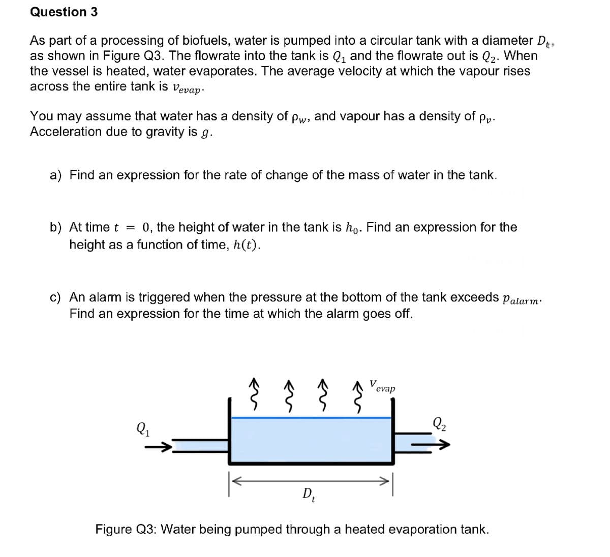 Question 3
As part of a processing of biofuels, water is pumped into a circular tank with a diameter D₁.
as shown in Figure Q3. The flowrate into the tank is Q₁ and the flowrate out is Q₂. When
the vessel is heated, water evaporates. The average velocity at which the vapour rises
across the entire tank is vevap.
You may assume that water has a density of pw, and vapour has a density of pv.
Acceleration due to gravity is g.
a) Find an expression for the rate of change of the mass of water in the tank.
b) At time t = 0, the height of water in the tank is ho. Find an expression for the
height as a function of time, h(t).
c) An alarm is triggered when the pressure at the bottom of the tank exceeds Palarm.
Find an expression for the time at which the alarm goes off.
Q1
} }
V
evap
2₂
D₁
Figure Q3: Water being pumped through a heated evaporation tank.