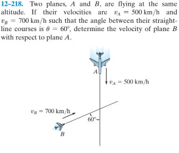 12–218. Two planes, A and B, are flying at the same
altitude. If their velocities are vA = 500 km/h and
Vg = 700 km/h such that the angle between their straight-
line courses is 0 = 60°, determine the velocity of plane B
with respect to plane A.
VA = 500 km/h
Vy = 700 km/h
60°
