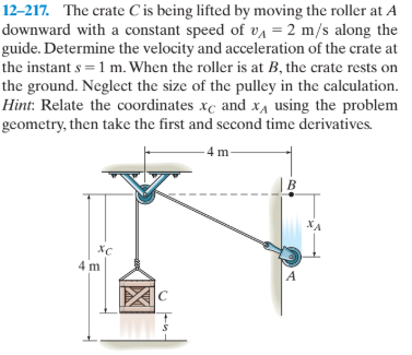 12–217. The crate C is being lifted by moving the roller at A
downward with a constant speed of VA = 2 m/s along the
guide. Determine the velocity and acceleration of the crate at
the instant s = 1 m. When the roller is at B, the crate rests on
the ground. Neglect the size of the pulley in the calculation.
Hint: Relate the coordinates xc and xa using the problem
geometry, then take the first and second time derivatives.
- 4 m-
B
XA
хс
4 m
A
