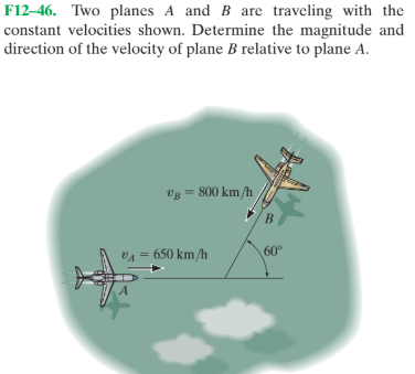 F12–46. Two planes A and B are traveling with the
constant velocities shown. Determine the magnitude and
direction of the velocity of plane B relative to plane A.
vg = 800 km/h
VA = 650 km/h
60°
