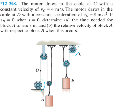 *12–208. The motor draws in the cable at C with a
constant velocity of vc = 4 m/s. The motor draws in the
cable at D with a constant acceleration of ap = 8 m/s². If
vp = 0 when t = 0, determine (a) the time needed for
block A to rise 3 m, and (b) the relative velocity of block A
with respect to block B when this occurs.
