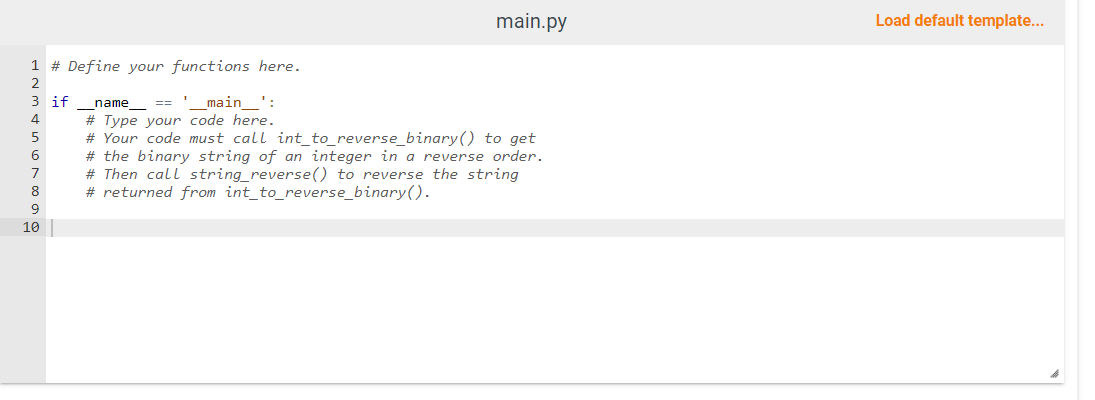 1 # Define your functions here.
2
3
4
5
6
7
8
9
10
if
main.py
name
==
main':
# Type your code here.
# Your code must call int_to_reverse_binary() to get
# the binary string of an integer in a reverse order.
# Then call string_reverse() to reverse the string
# returned from int_to_reverse_binary().
Load default template...