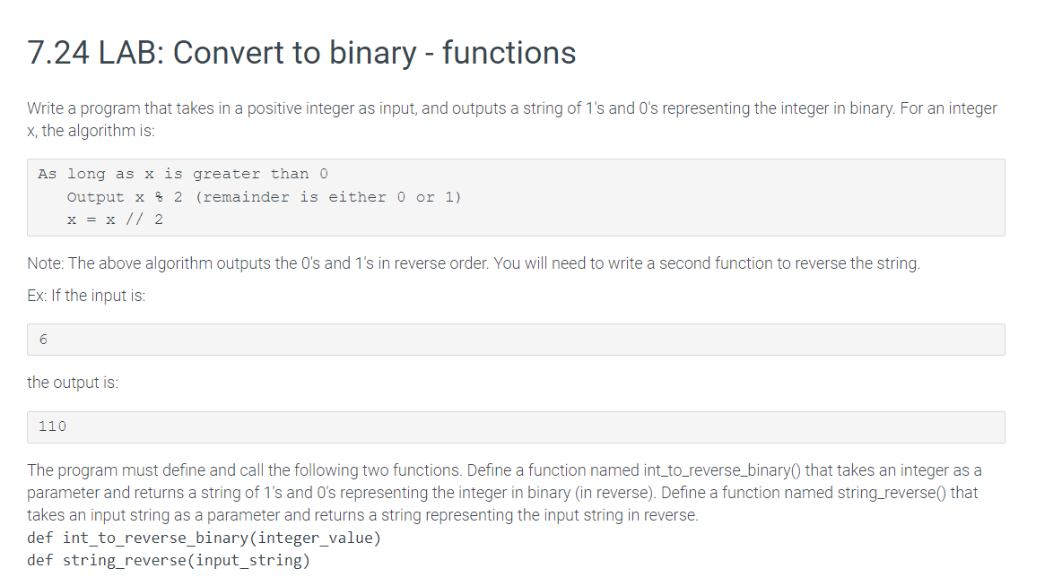 7.24 LAB: Convert to binary - functions
Write a program that takes in a positive integer as input, and outputs a string of 1's and O's representing the integer in binary. For an integer
x, the algorithm is:
As long as x is greater than 0
Output x
x = x // 2
6
Note: The above algorithm outputs the 0's and 1's in reverse order. You will need to write a second function to reverse the string.
Ex: If the input is:
the output is:
2 (remainder is either 0 or 1)
110
The program must define and call the following two functions. Define a function named int_to_reverse_binary() that takes an integer as a
parameter and returns a string of 1's and O's representing the integer in binary (in reverse). Define a function named string_reverse() that
takes an input string as a parameter and returns a string representing the input string in reverse.
def int_to_reverse_binary(integer_value)
def string_reverse(input_string)