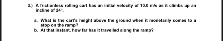 3.) A frictionless rolling cart has an initial velocity of 10.0 m/s as it climbs up an
incline of 24º.
a. What is the cart's height above the ground when it monetarily comes to a
stop on the ramp?
b. At that instant, how far has it travelled along the ramp?